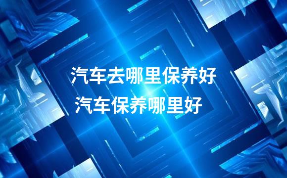 汽车去哪里保养好 汽车保养哪里好